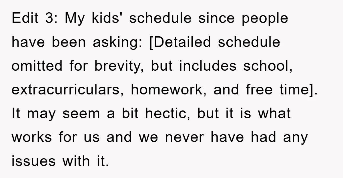 Edit 3: My kids' schedule since people have been asking: [Detailed schedule omitted for brevity, but includes school, extracurriculars, homework, and free time]. It may seem a bit hectic, but...