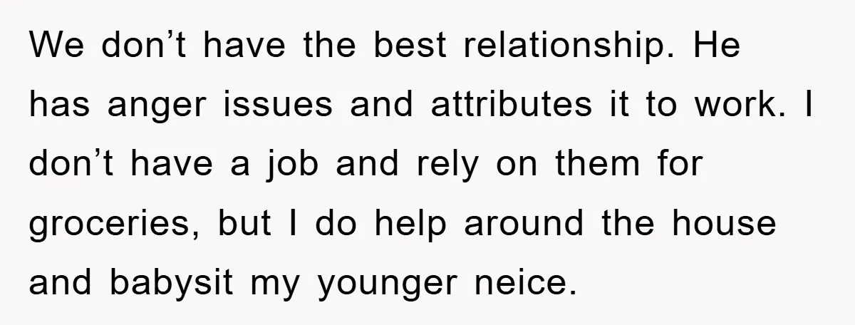 We don’t have the best relationship. He has anger issues and attributes it to work. I don’t have a job and rely on them for groceries, but I do help...