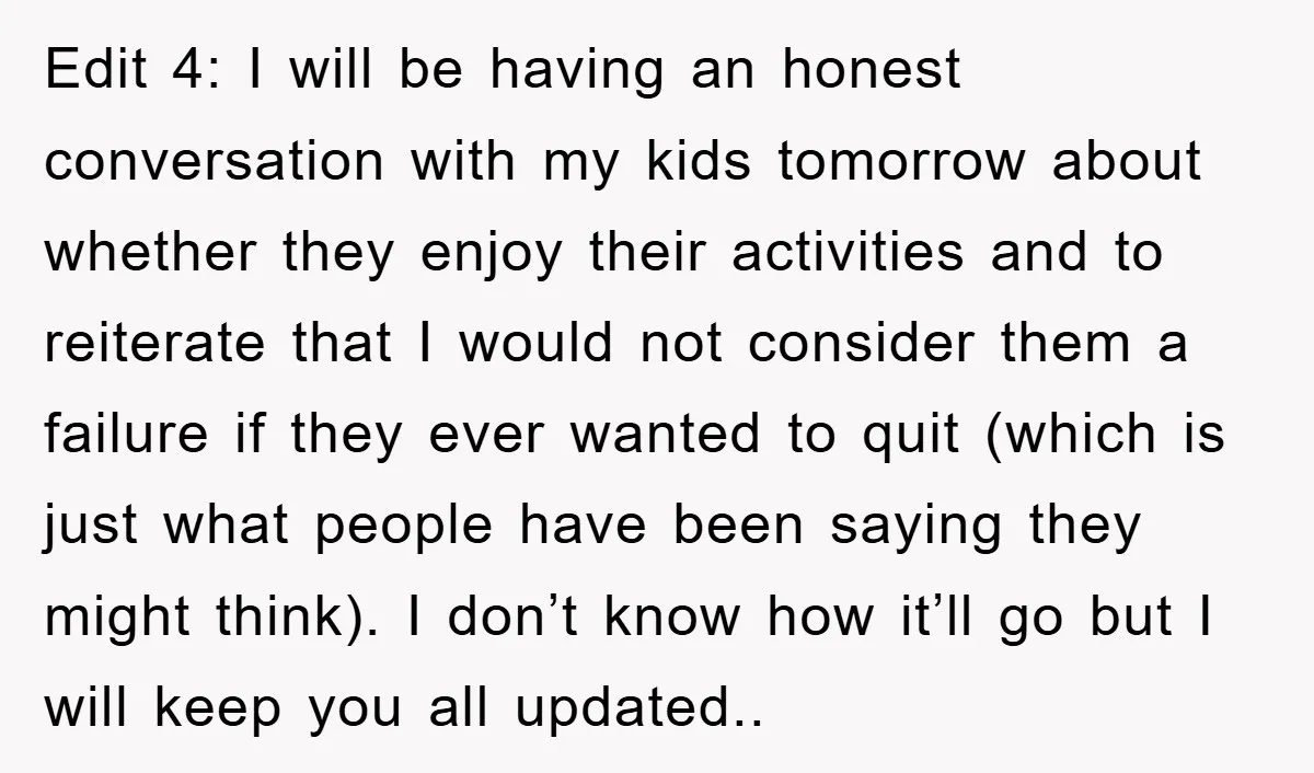 Edit 4: I will be having an honest conversation with my kids tomorrow about whether they enjoy their activities and to reiterate that I would not consider them a failure...
