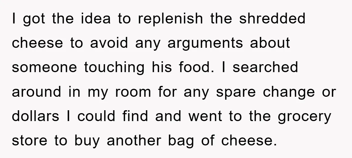 I got the idea to replenish the shredded cheese to avoid any arguments about someone touching his food. I searched around in my room for any spare change or dollars...