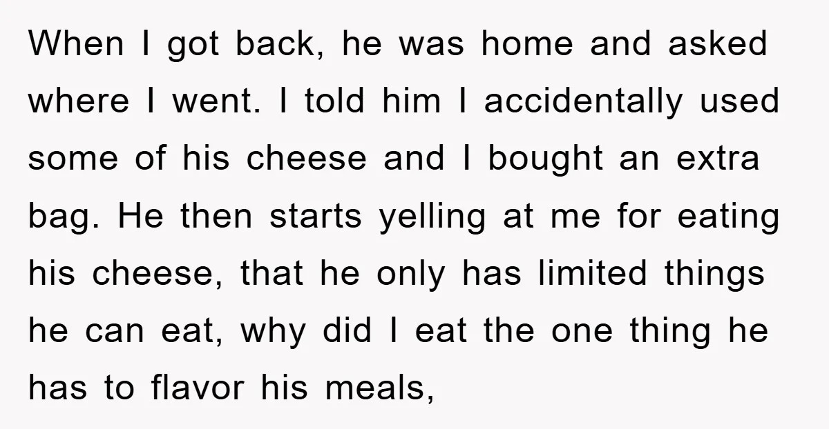 When I got back, he was home and asked where I went. I told him I accidentally used some of his cheese and I bought an extra bag. He then...