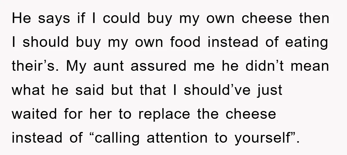 He says if I could buy my own cheese then I should buy my own food instead of eating their’s. My aunt assured me he didn’t mean what he said...