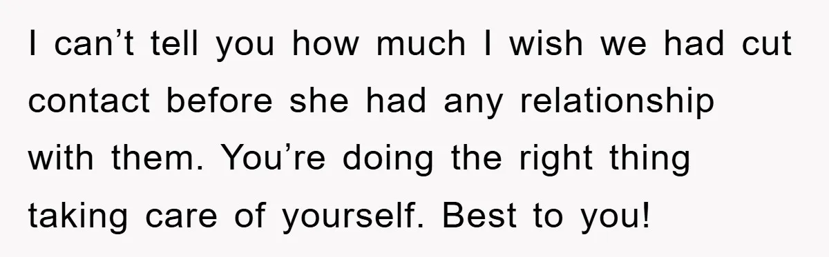 I can’t tell you how much I wish we had cut contact before she had any relationship with them. You’re doing the right thing taking care of yourself. Best to...