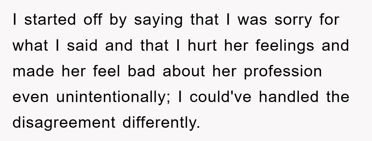 I started off by saying that I was sorry for what I said and that I hurt her feelings and made her feel bad about her profession even unintentionally; I...
