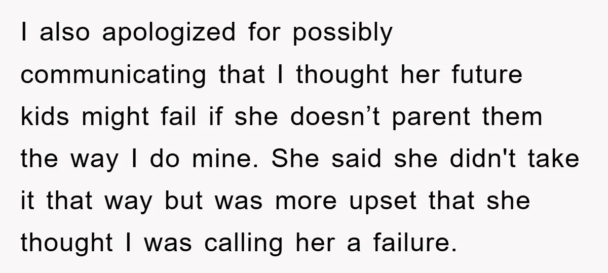 I also apologized for possibly communicating that I thought her future kids might fail if she doesn’t parent them the way I do mine. She said she didn't take it...