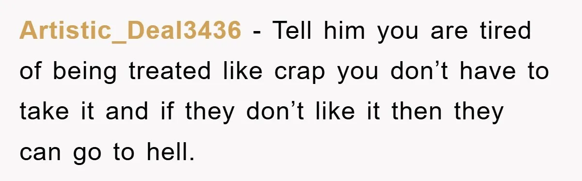 Artistic_Deal3436 − Tell him you are tired of being treated like crap you don’t have to take it and if they don’t like it then they can go to hell.