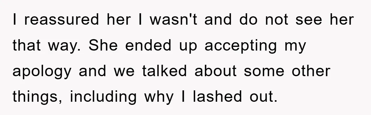 I reassured her I wasn't and do not see her that way. She ended up accepting my apology and we talked about some other things, including why I lashed out.