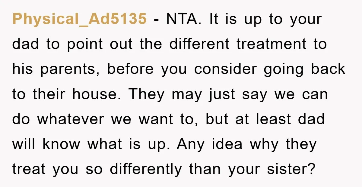 Physical_Ad5135 − NTA. It is up to your dad to point out the different treatment to his parents, before you consider going back to their house. They may just say...