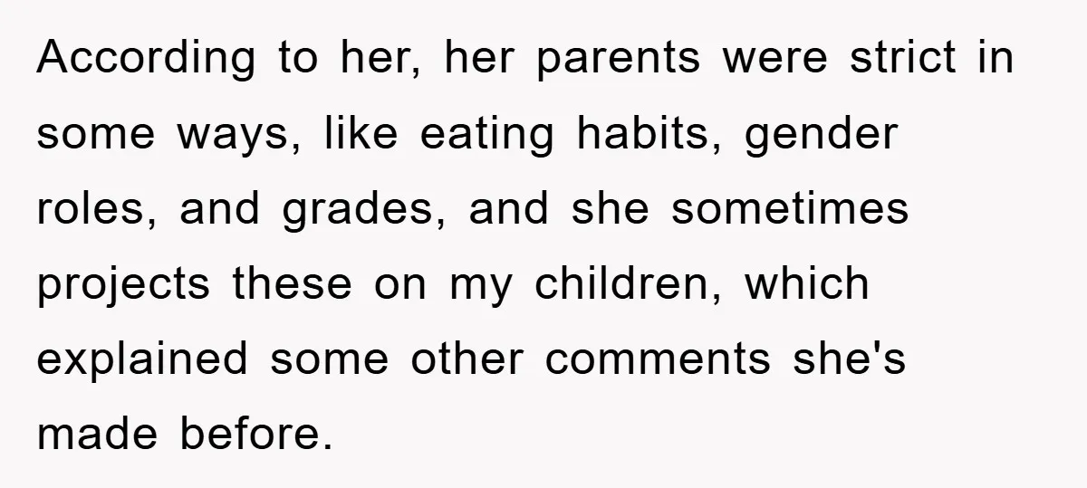 According to her, her parents were strict in some ways, like eating habits, gender roles, and grades, and she sometimes projects these on my children, which explained some other comments...