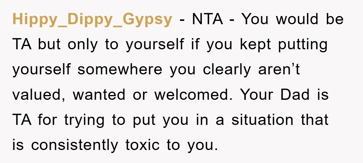 Hippy_Dippy_Gypsy − NTA - You would be TA but only to yourself if you kept putting yourself somewhere you clearly aren’t valued, wanted or welcomed. Your Dad is TA for...