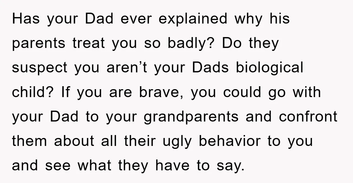 Has your Dad ever explained why his parents treat you so badly? Do they suspect you aren’t your Dads biological child? If you are brave, you could go with your...