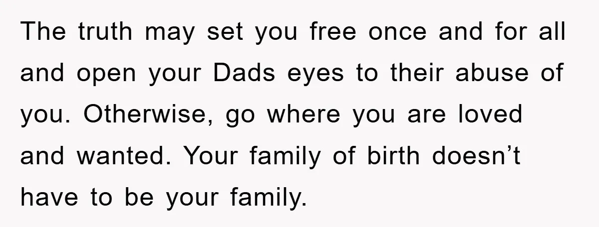 The truth may set you free once and for all and open your Dads eyes to their abuse of you. Otherwise, go where you are loved and wanted. Your family...