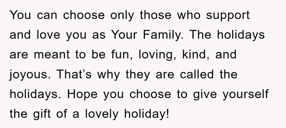 You can choose only those who support and love you as Your Family. The holidays are meant to be fun, loving, kind, and joyous. That’s why they are called the...