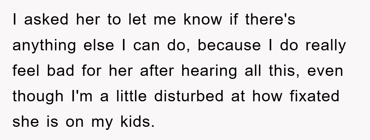 I asked her to let me know if there's anything else I can do, because I do really feel bad for her after hearing all this, even though I'm a...