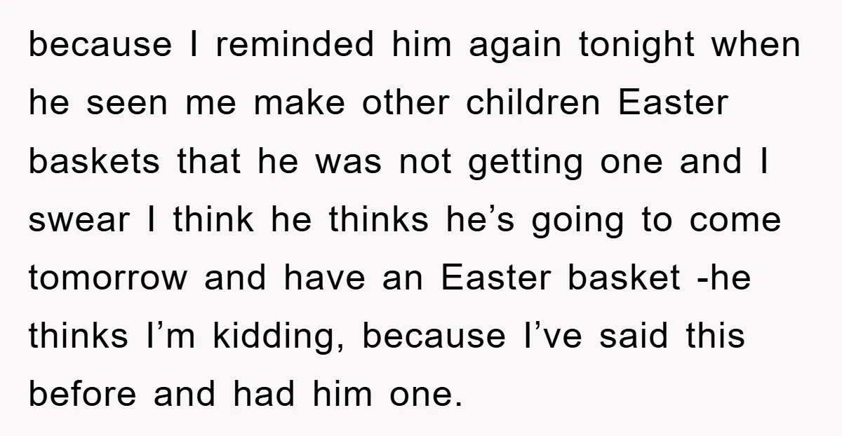 because I reminded him again tonight when he seen me make other children Easter baskets that he was not getting one and I swear I think he thinks he’s going...