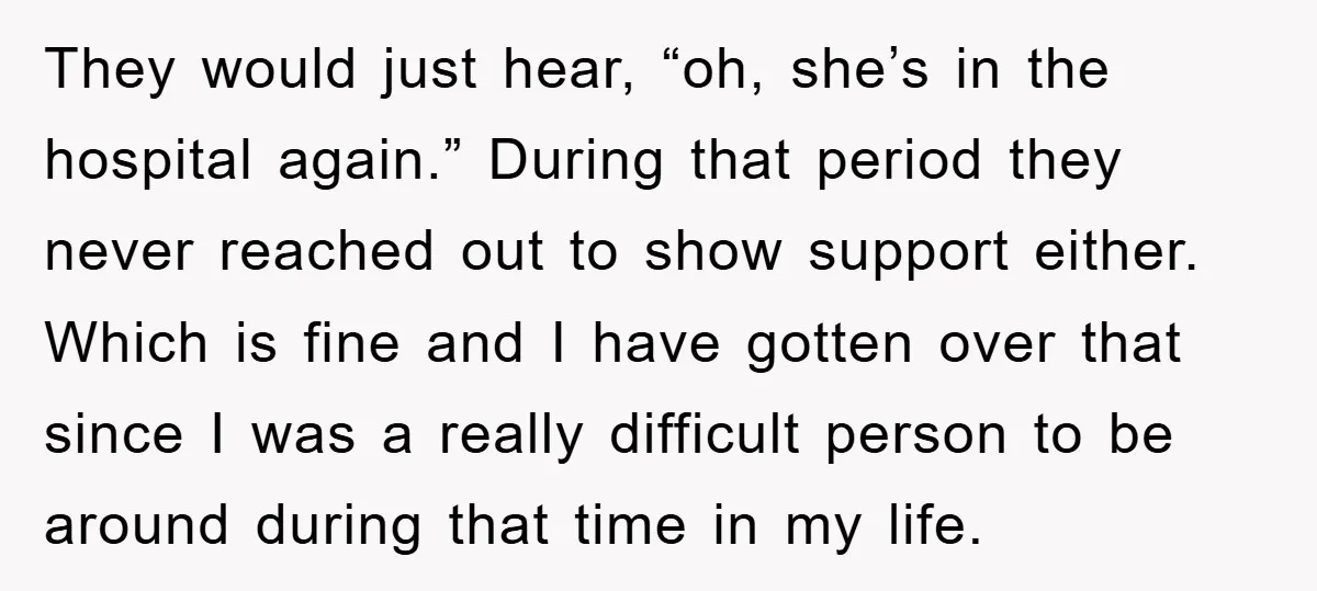They would just hear, “oh, she’s in the hospital again.” During that period they never reached out to show support either. Which is fine and I have gotten over that...