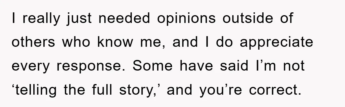 I really just needed opinions outside of others who know me, and I do appreciate every response. Some have said I’m not ‘telling the full story,’ and you’re correct.