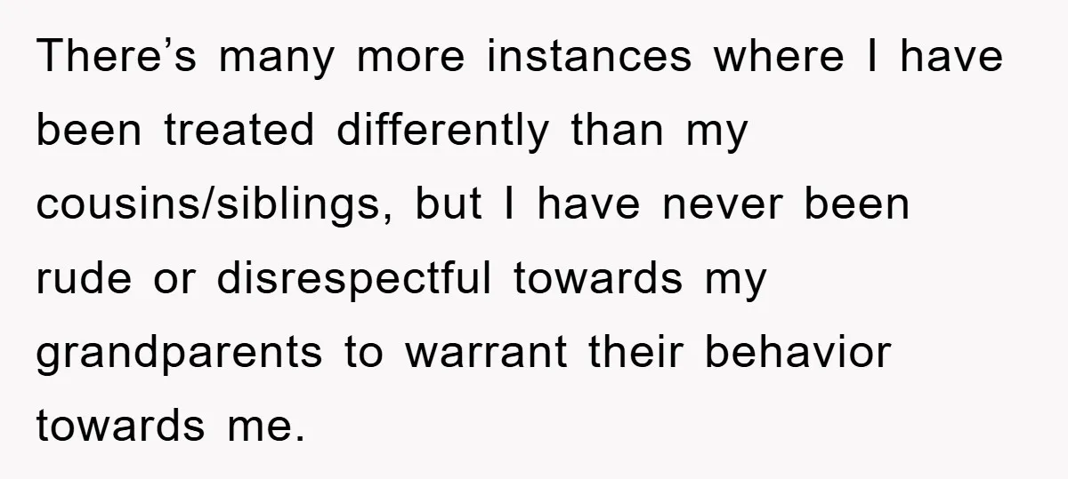 There’s many more instances where I have been treated differently than my cousins/siblings, but I have never been rude or disrespectful towards my grandparents to warrant their behavior towards me.