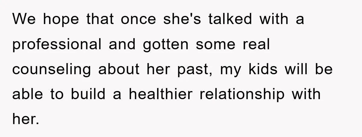 We hope that once she's talked with a professional and gotten some real counseling about her past, my kids will be able to build a healthier relationship with her.