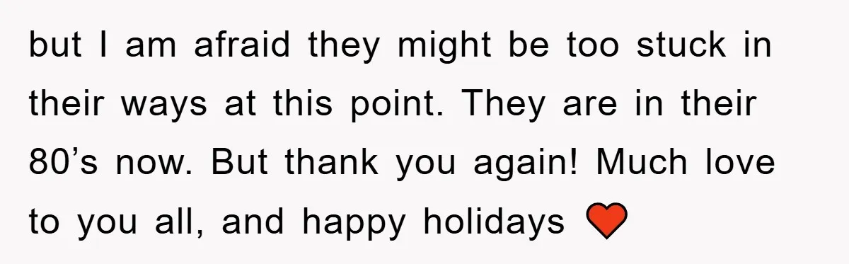 but I am afraid they might be too stuck in their ways at this point. They are in their 80’s now. But thank you again! Much love to you all,...