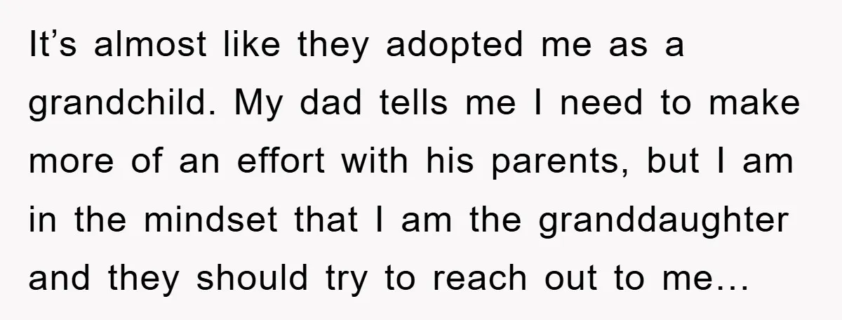 It’s almost like they adopted me as a grandchild. My dad tells me I need to make more of an effort with his parents, but I am in the mindset...