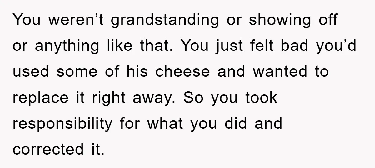 You weren’t grandstanding or showing off or anything like that. You just felt bad you’d used some of his cheese and wanted to replace it right away. So you took...