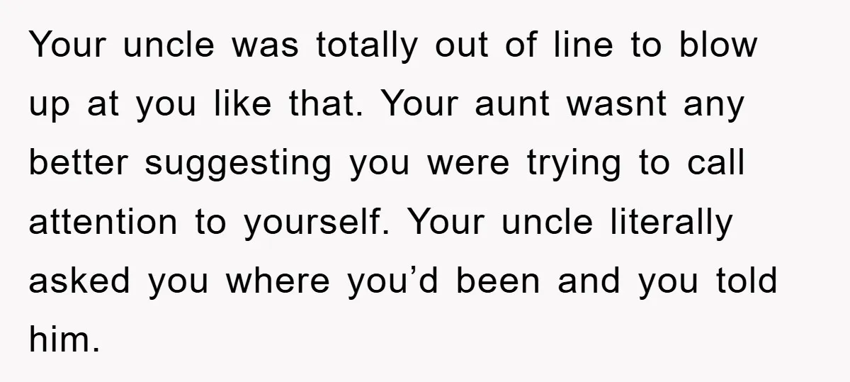 Your uncle was totally out of line to blow up at you like that. Your aunt wasnt any better suggesting you were trying to call attention to yourself. Your uncle...