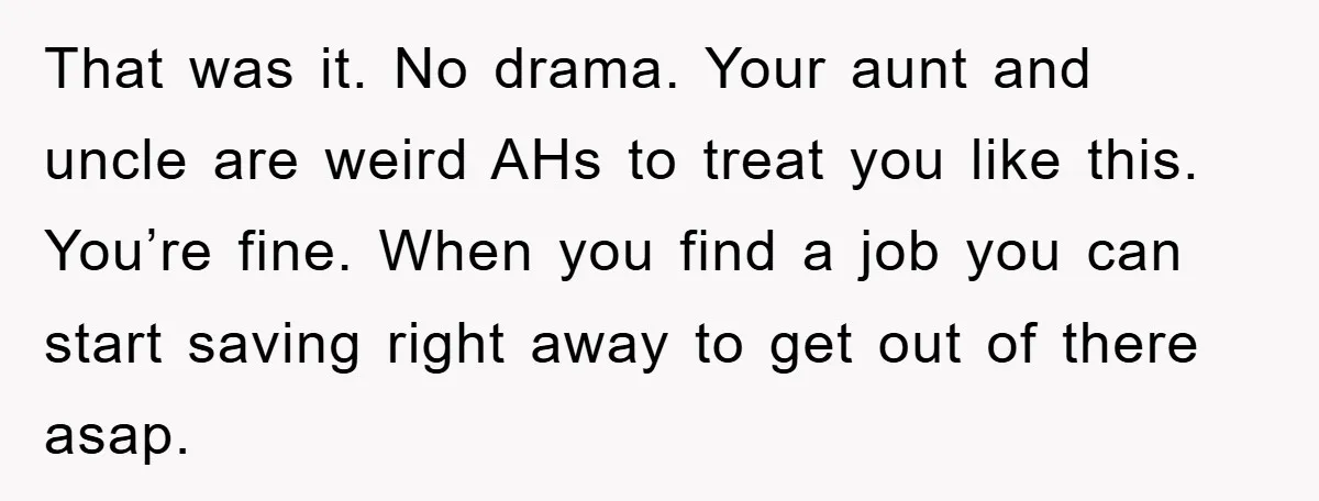 That was it. No drama. Your aunt and uncle are weird AHs to treat you like this. You’re fine. When you find a job you can start saving right away...