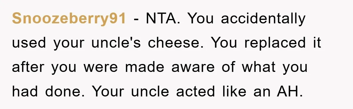 Snoozeberry91 − NTA. You accidentally used your uncle's cheese. You replaced it after you were made aware of what you had done. Your uncle acted like an AH.