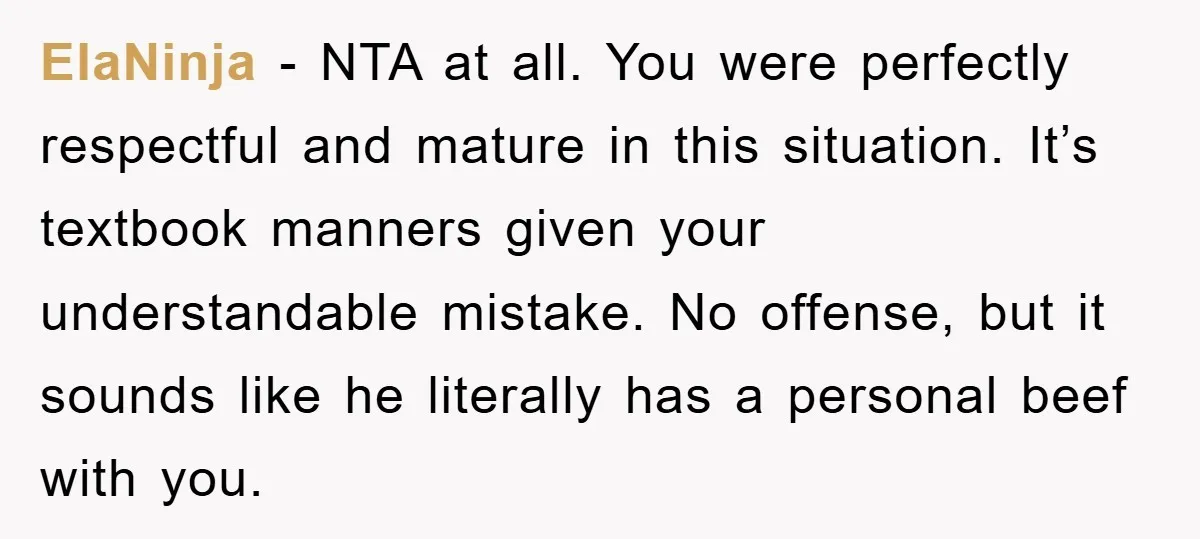 ElaNinja − NTA at all. You were perfectly respectful and mature in this situation. It’s textbook manners given your understandable mistake. No offense, but it sounds like he literally has...