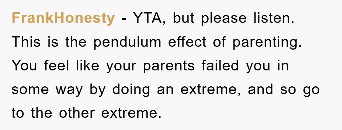 FrankHonesty − YTA, but please listen. This is the pendulum effect of parenting. You feel like your parents failed you in some way by doing an extreme, and so go...