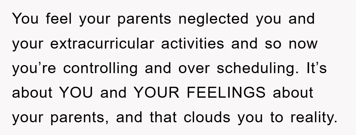 You feel your parents neglected you and your extracurricular activities and so now you’re controlling and over scheduling. It’s about YOU and YOUR FEELINGS about your parents, and that clouds...