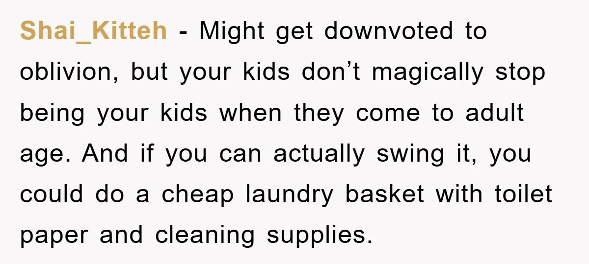 Shai_Kitteh − Might get downvoted to oblivion, but your kids don’t magically stop being your kids when they come to adult age. And if you can actually swing it, you...