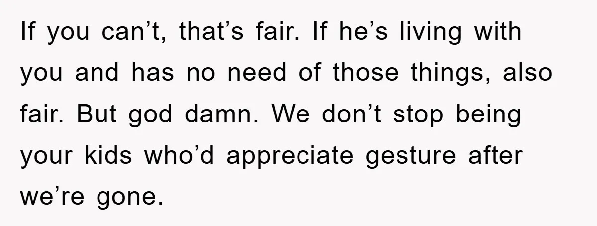 If you can’t, that’s fair. If he’s living with you and has no need of those things, also fair. But god damn. We don’t stop being your kids who’d appreciate...