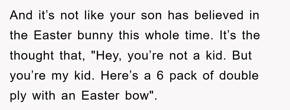 And it’s not like your son has believed in the Easter bunny this whole time. It’s the thought that, "Hey, you’re not a kid. But you’re my kid. Here’s a...