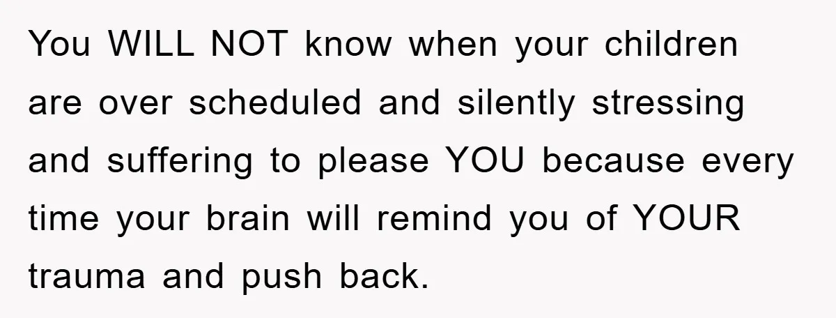 You WILL NOT know when your children are over scheduled and silently stressing and suffering to please YOU because every time your brain will remind you of YOUR trauma and...