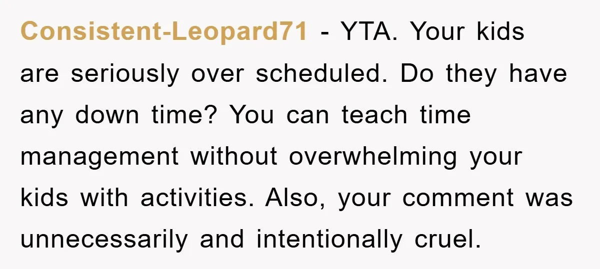 Consistent-Leopard71 − YTA. Your kids are seriously over scheduled. Do they have any down time? You can teach time management without overwhelming your kids with activities. Also, your comment was...