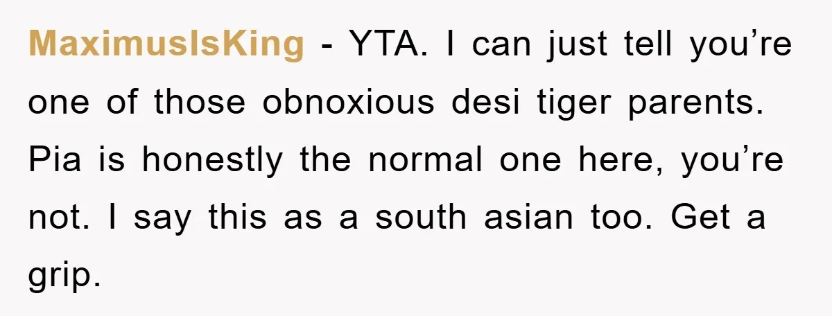 MaximusIsKing − YTA. I can just tell you’re one of those obnoxious desi tiger parents. Pia is honestly the normal one here, you’re not. I say this as a south...