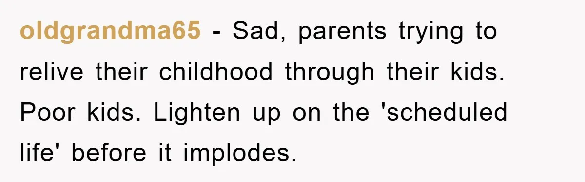 oldgrandma65 − Sad, parents trying to relive their childhood through their kids. Poor kids. Lighten up on the 'scheduled life' before it implodes.