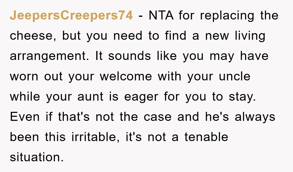 JeepersCreepers74 − NTA for replacing the cheese, but you need to find a new living arrangement. It sounds like you may have worn out your welcome with your uncle while...