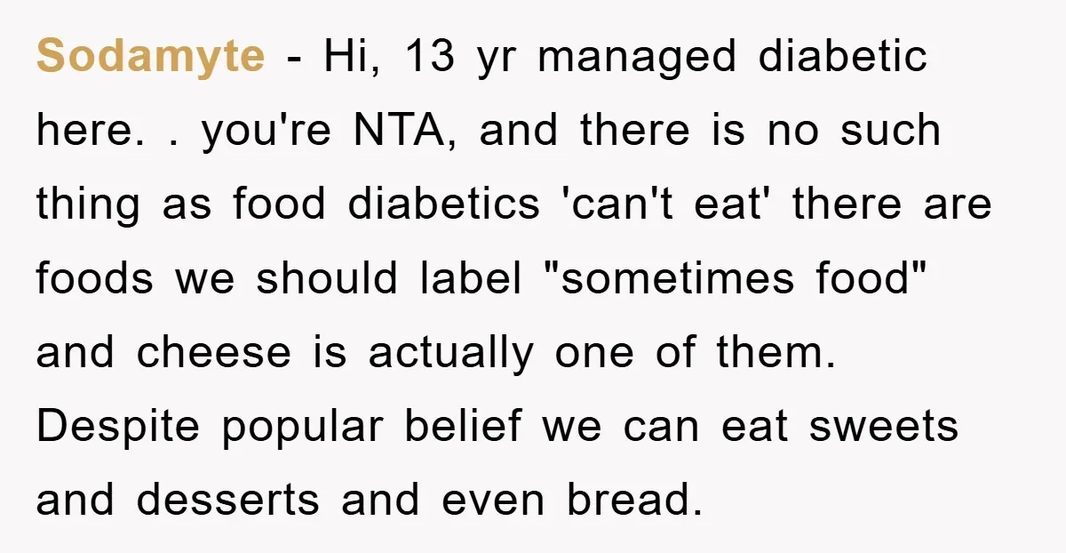Sodamyte − Hi, 13 yr managed diabetic here. . you're NTA, and there is no such thing as food diabetics 'can't eat' there are foods we should label "sometimes food"...