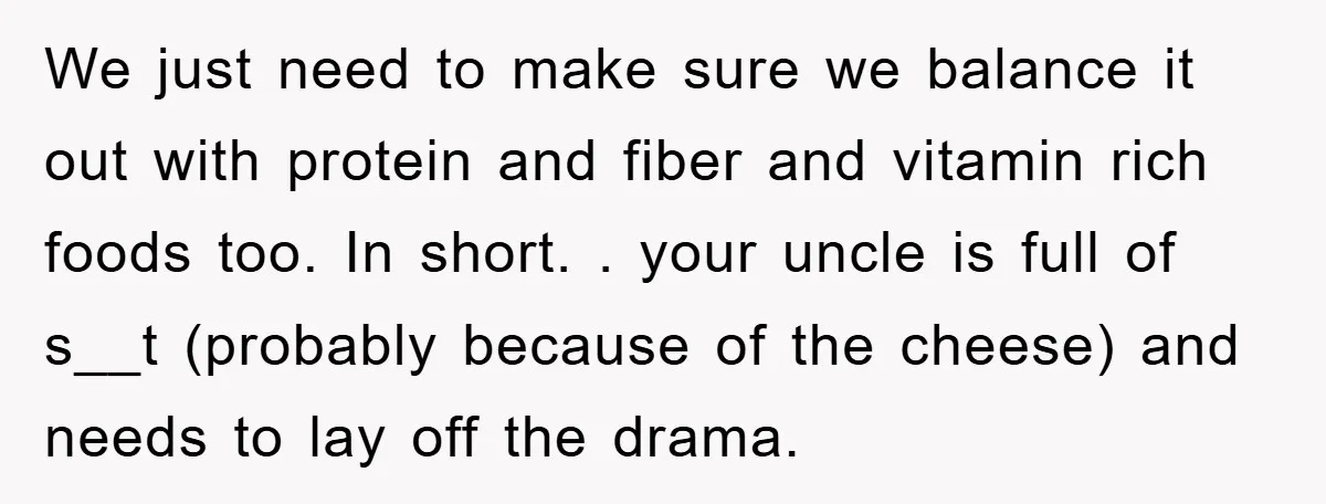 We just need to make sure we balance it out with protein and fiber and vitamin rich foods too. In short. . your uncle is full of s__t (probably because...