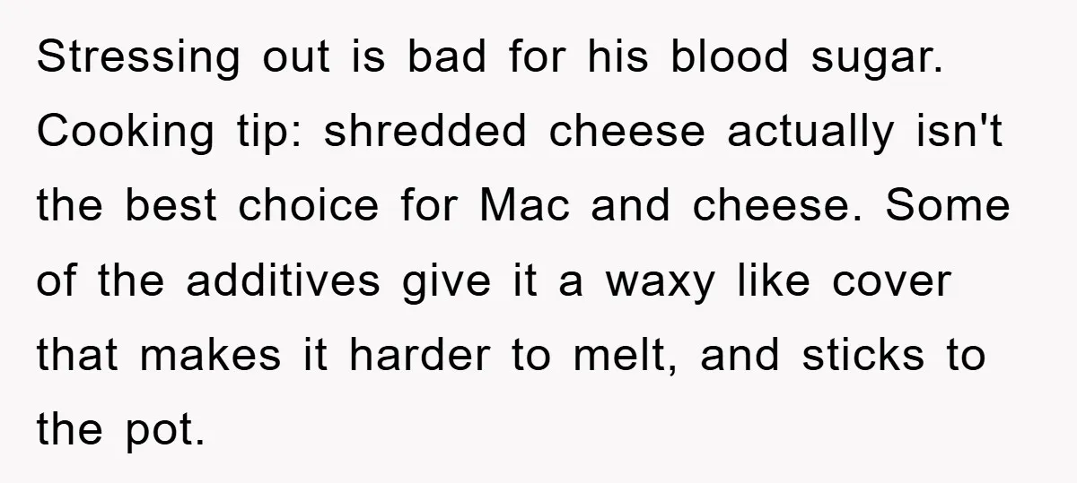 Stressing out is bad for his blood sugar. Cooking tip: shredded cheese actually isn't the best choice for Mac and cheese. Some of the additives give it a waxy like...