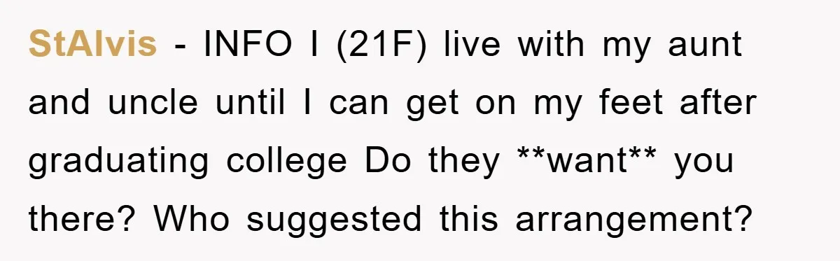 StAlvis − INFO I (21F) live with my aunt and uncle until I can get on my feet after graduating college Do they **want** you there? Who suggested this arrangement?