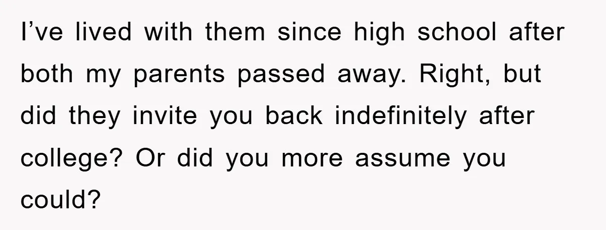 I’ve lived with them since high school after both my parents passed away. Right, but did they invite you back indefinitely after college? Or did you more assume you could?