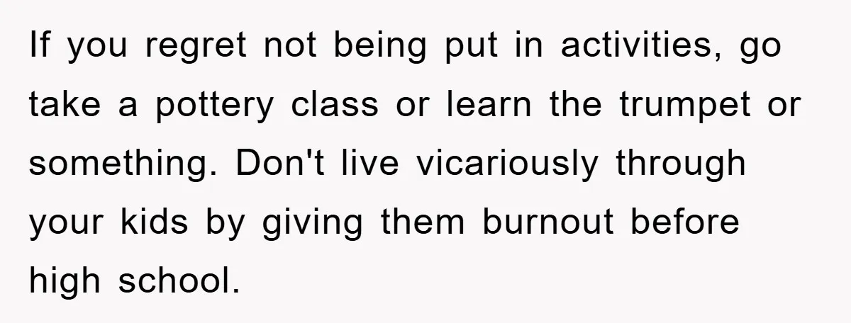 If you regret not being put in activities, go take a pottery class or learn the trumpet or something. Don't live vicariously through your kids by giving them burnout before...