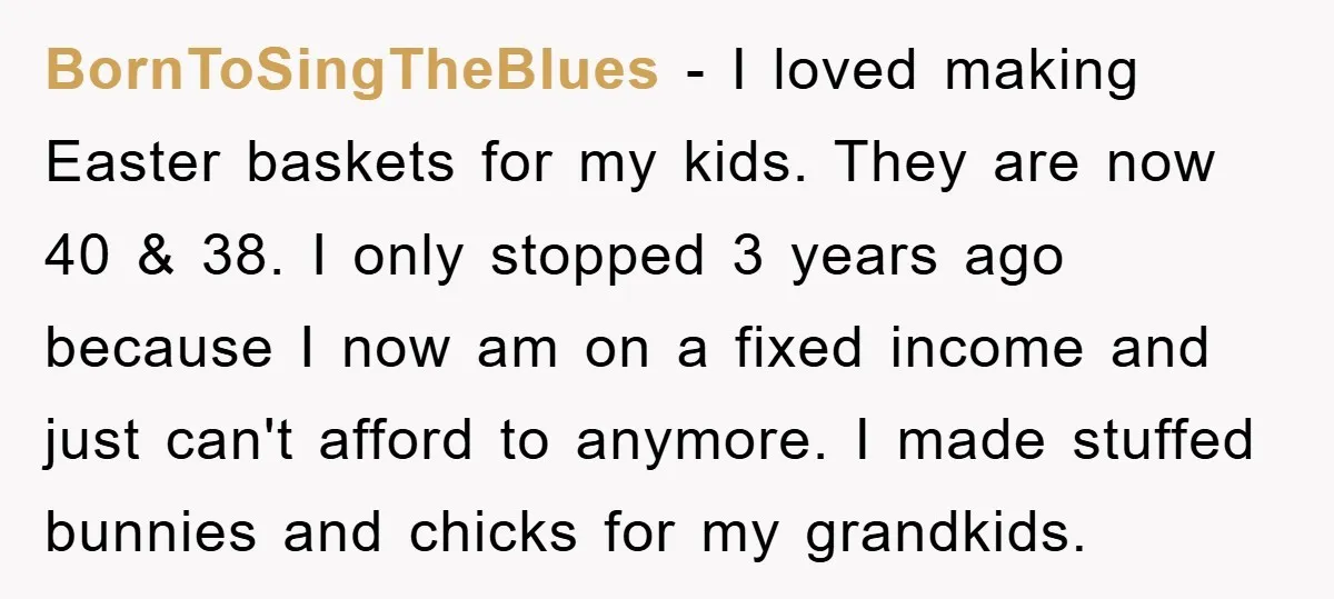 BornToSingTheBlues − I loved making Easter baskets for my kids. They are now 40 & 38. I only stopped 3 years ago because I now am on a fixed income...