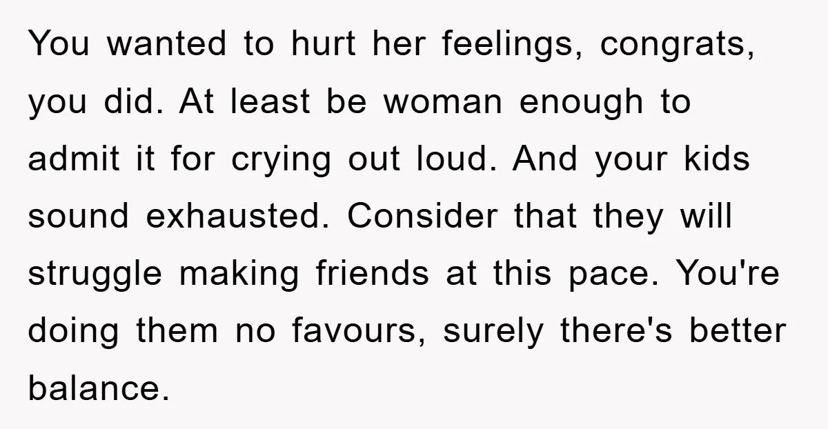 You wanted to hurt her feelings, congrats, you did. At least be woman enough to admit it for crying out loud. And your kids sound exhausted. Consider that they will...