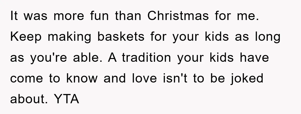 It was more fun than Christmas for me. Keep making baskets for your kids as long as you're able. A tradition your kids have come to know and love isn't...