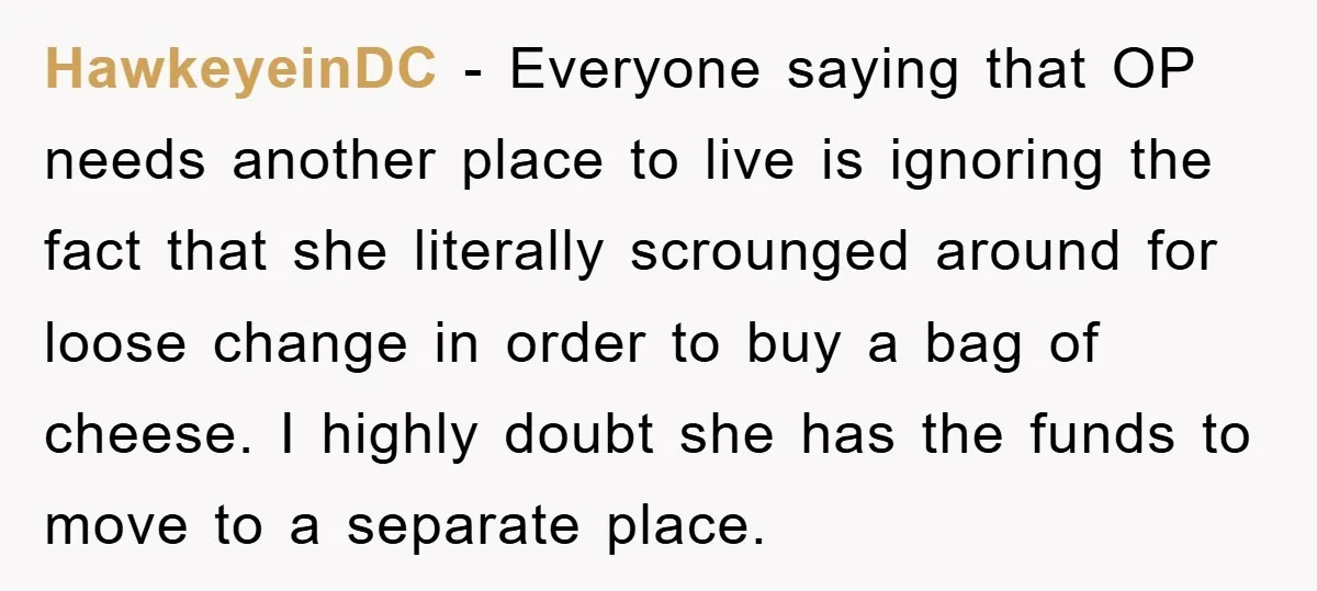 HawkeyeinDC − Everyone saying that OP needs another place to live is ignoring the fact that she literally scrounged around for loose change in order to buy a bag of...